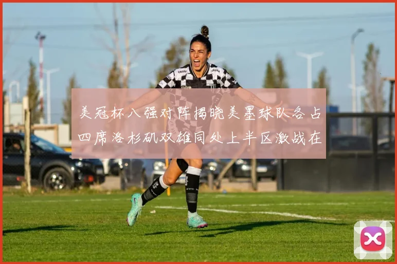 美冠杯八强对阵揭晓美墨球队各占四席洛杉矶双雄同处上半区激战在即