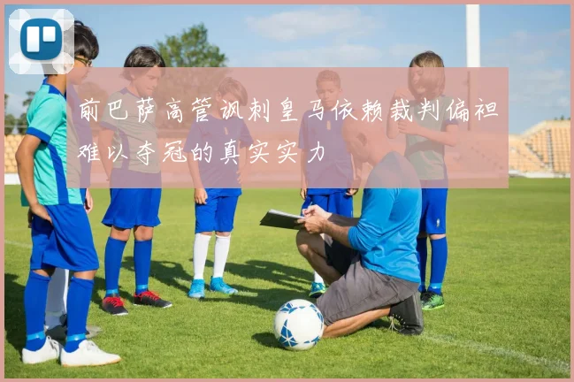 前巴萨高管讽刺皇马依赖裁判偏袒难以夺冠的真实实力