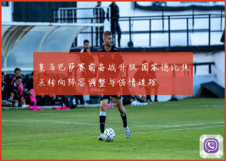 皇马巴萨赛前备战升级 国家德比焦点转向阵容调整与伤情追踪