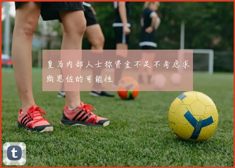 皇马内部人士称资金不足不考虑求购恩佐的可能性