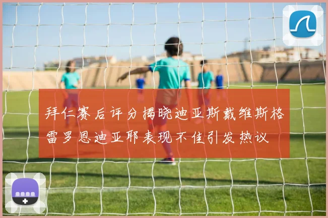 拜仁赛后评分揭晓迪亚斯戴维斯格雷罗恩迪亚耶表现不佳引发热议