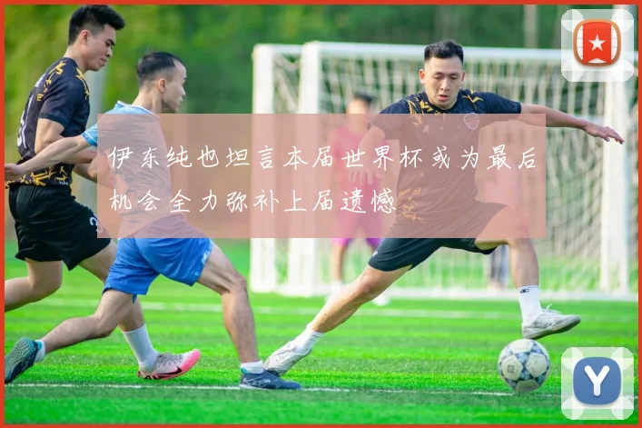 伊东纯也坦言本届世界杯或为最后机会全力弥补上届遗憾