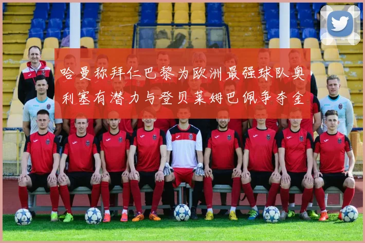 哈曼称拜仁巴黎为欧洲最强球队奥利塞有潜力与登贝莱姆巴佩争夺金球奖