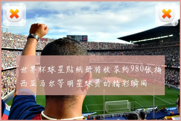 世界杯球星贴纸册将收录约980张梅西亚马尔等明星球员的精彩瞬间