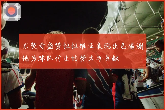 东契奇盛赞拉拉维亚表现出色感谢他为球队付出的努力与贡献