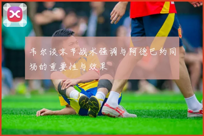 韦尔谈末节战术强调与阿德巴约同场的重要性与效果