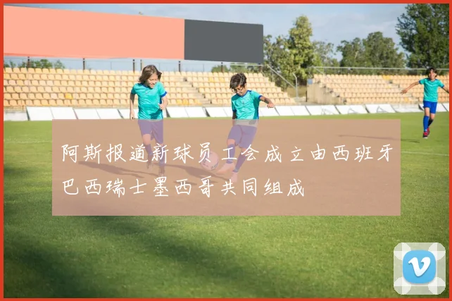 阿斯报道新球员工会成立由西班牙巴西瑞士墨西哥共同组成