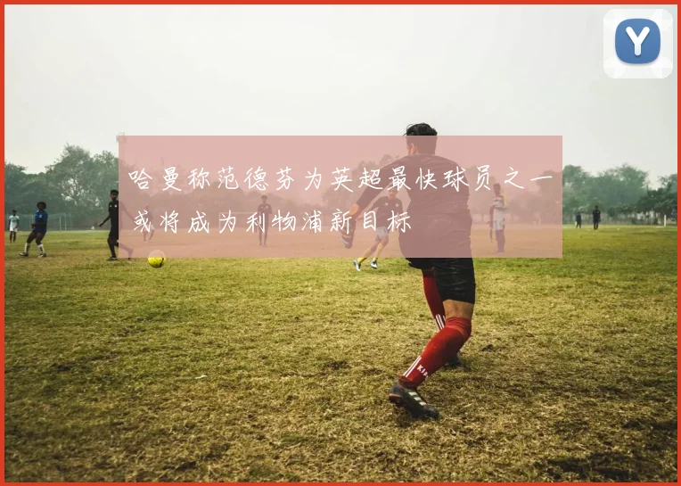 哈曼称范德芬为英超最快球员之一或将成为利物浦新目标