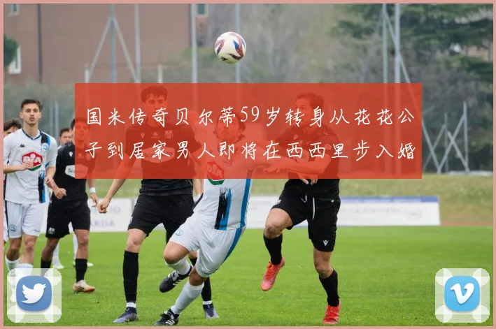 国米传奇贝尔蒂59岁转身从花花公子到居家男人即将在西西里步入婚姻殿堂